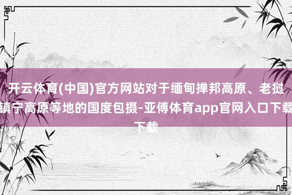 开云体育(中国)官方网站对于缅甸掸邦高原、老挝镇宁高原等地的国度包摄-亚傅体育app官网入口下载
