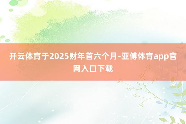 开云体育于2025财年首六个月-亚傅体育app官网入口下载