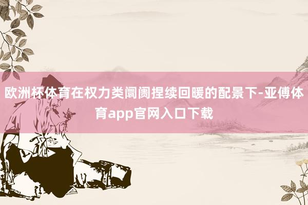 欧洲杯体育在权力类阛阓捏续回暖的配景下-亚傅体育app官网入口下载