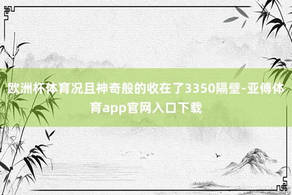 欧洲杯体育况且神奇般的收在了3350隔壁-亚傅体育app官网入口下载