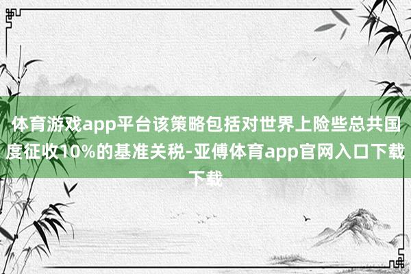 体育游戏app平台该策略包括对世界上险些总共国度征收10%的基准关税-亚傅体育app官网入口下载