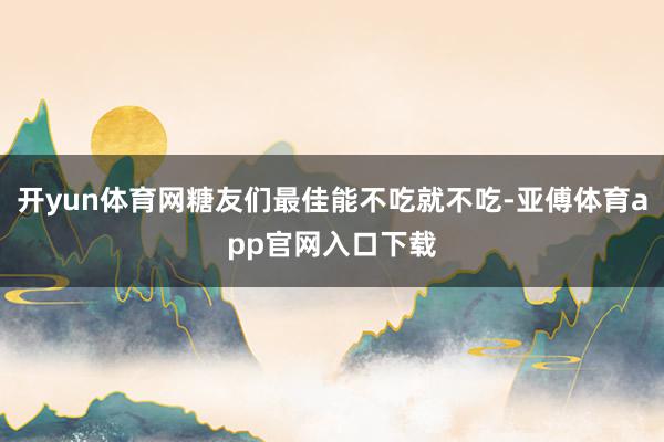 开yun体育网糖友们最佳能不吃就不吃-亚傅体育app官网入口下载