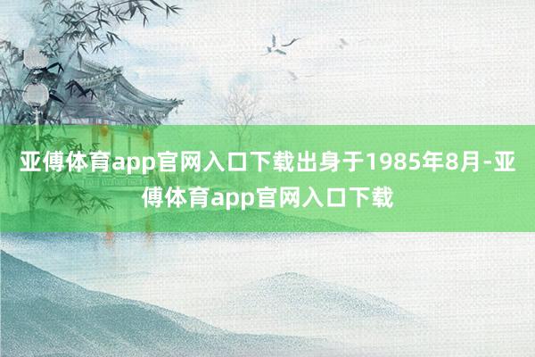 亚傅体育app官网入口下载出身于1985年8月-亚傅体育app官网入口下载