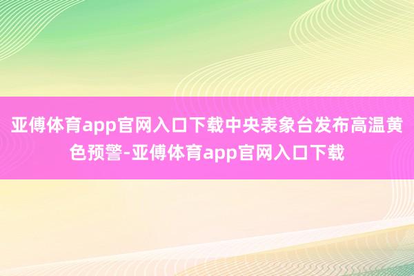 亚傅体育app官网入口下载中央表象台发布高温黄色预警-亚傅体育app官网入口下载