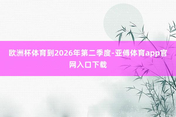 欧洲杯体育到2026年第二季度-亚傅体育app官网入口下载