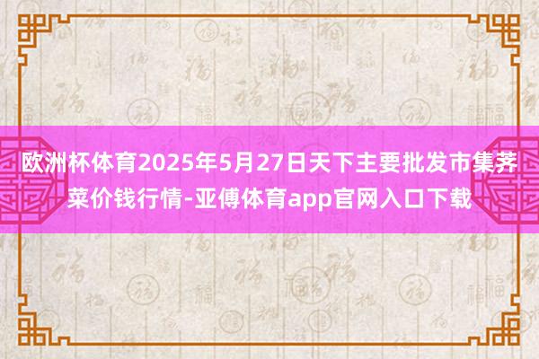 欧洲杯体育2025年5月27日天下主要批发市集荠菜价钱行情-亚傅体育app官网入口下载