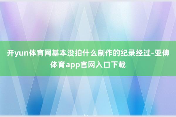 开yun体育网基本没拍什么制作的纪录经过-亚傅体育app官网入口下载