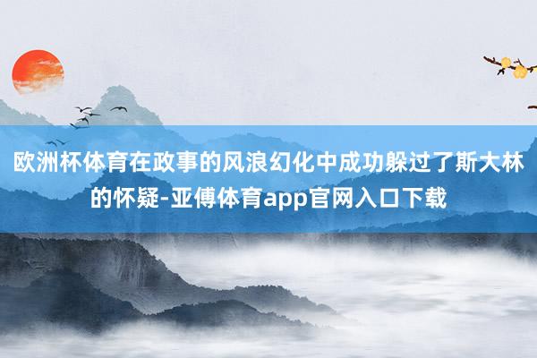 欧洲杯体育在政事的风浪幻化中成功躲过了斯大林的怀疑-亚傅体育app官网入口下载