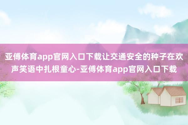 亚傅体育app官网入口下载让交通安全的种子在欢声笑语中扎根童心-亚傅体育app官网入口下载
