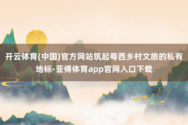 开云体育(中国)官方网站筑起粤西乡村文旅的私有地标-亚傅体育app官网入口下载