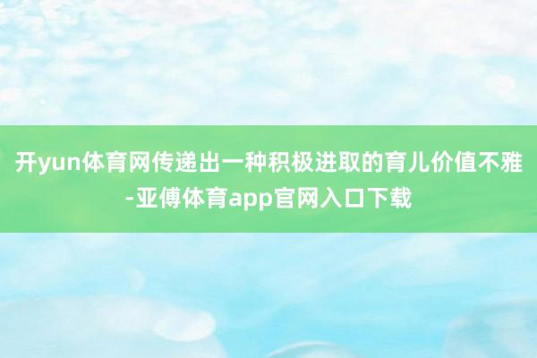 开yun体育网传递出一种积极进取的育儿价值不雅-亚傅体育app官网入口下载