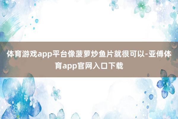 体育游戏app平台像菠萝炒鱼片就很可以-亚傅体育app官网入口下载