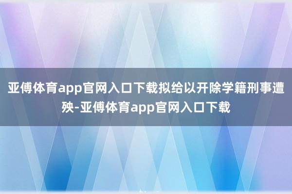 亚傅体育app官网入口下载拟给以开除学籍刑事遭殃-亚傅体育app官网入口下载
