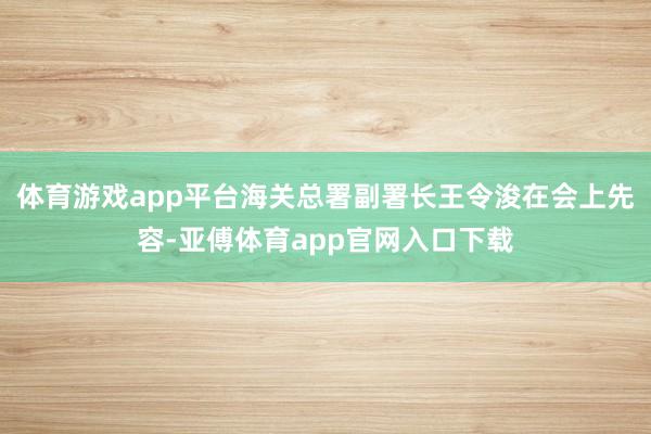 体育游戏app平台海关总署副署长王令浚在会上先容-亚傅体育app官网入口下载