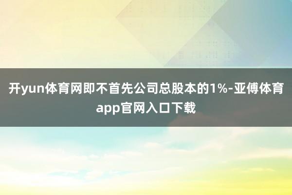开yun体育网即不首先公司总股本的1%-亚傅体育app官网入口下载