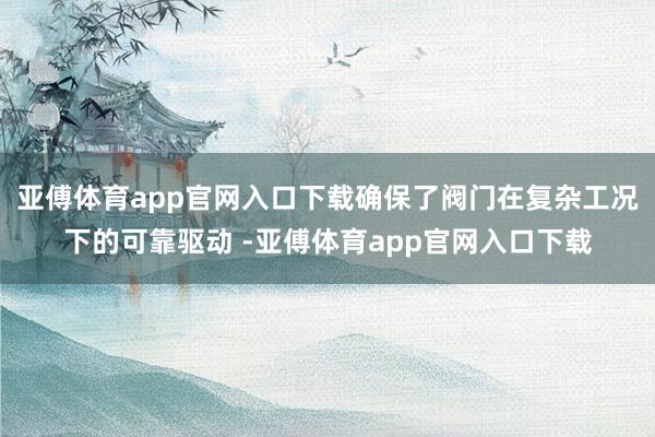 亚傅体育app官网入口下载确保了阀门在复杂工况下的可靠驱动 -亚傅体育app官网入口下载