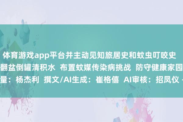 体育游戏app平台并主动见知旅居史和蚊虫叮咬史 让咱们共同业动起来 翻盆倒罐清积水 布置蚊媒传染病挑战 防守健康家园 酌量:杨杰利 撰文/AI生成:崔格僖 AI审核:招凤仪 -亚傅体育app官网入口下载