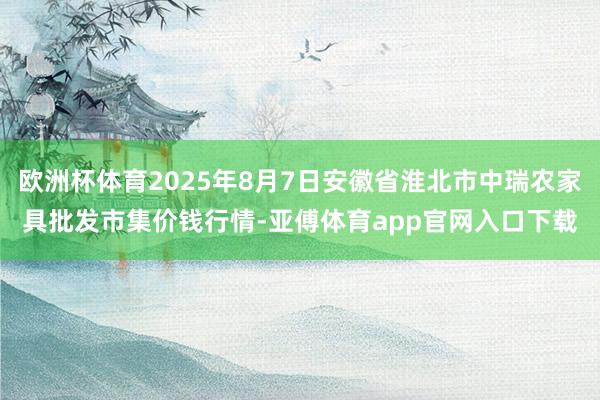 欧洲杯体育2025年8月7日安徽省淮北市中瑞农家具批发市集价钱行情-亚傅体育app官网入口下载