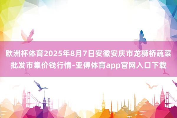 欧洲杯体育2025年8月7日安徽安庆市龙狮桥蔬菜批发市集价钱行情-亚傅体育app官网入口下载