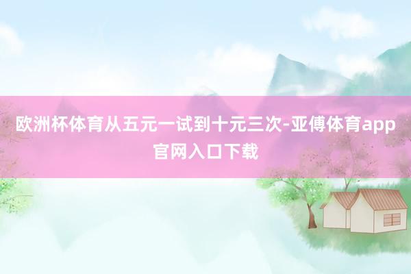 欧洲杯体育从五元一试到十元三次-亚傅体育app官网入口下载