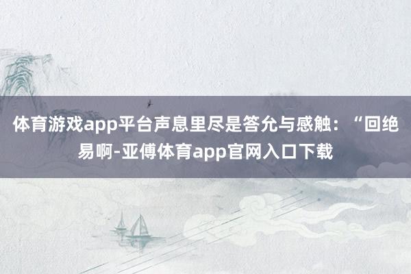 体育游戏app平台声息里尽是答允与感触：“回绝易啊-亚傅体育app官网入口下载
