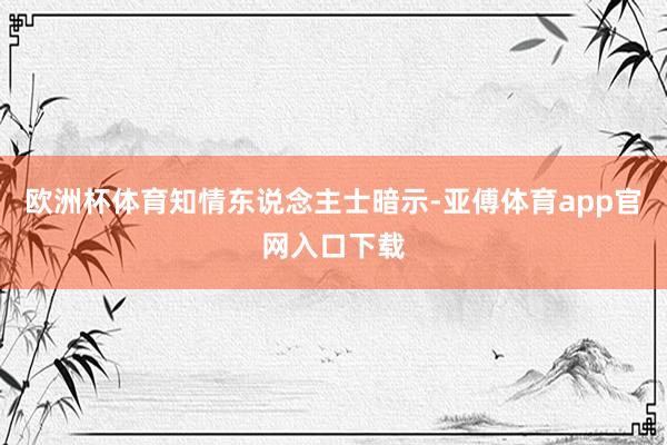 欧洲杯体育　　知情东说念主士暗示-亚傅体育app官网入口下载