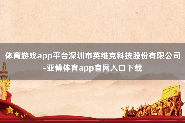 体育游戏app平台深圳市英维克科技股份有限公司-亚傅体育app官网入口下载