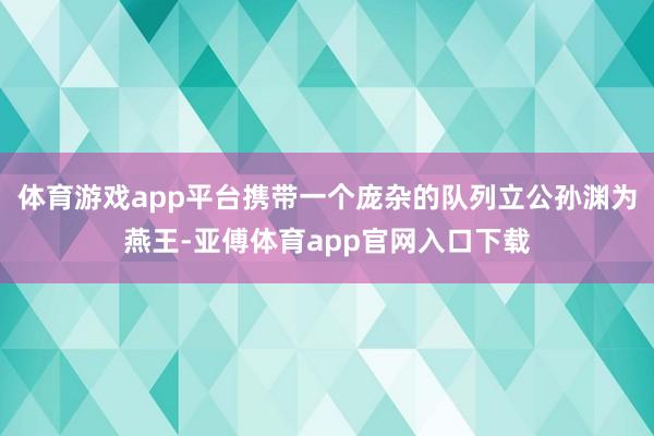 体育游戏app平台携带一个庞杂的队列立公孙渊为燕王-亚傅体育app官网入口下载