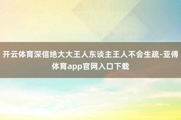 开云体育深信绝大大王人东谈主王人不会生疏-亚傅体育app官网入口下载