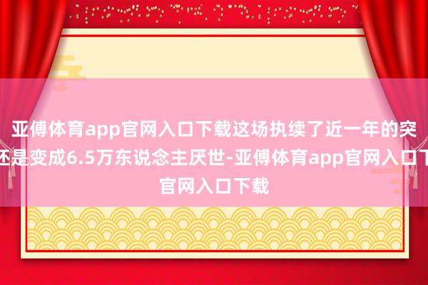 亚傅体育app官网入口下载这场执续了近一年的突破还是变成6.5万东说念主厌世-亚傅体育app官网入口下载