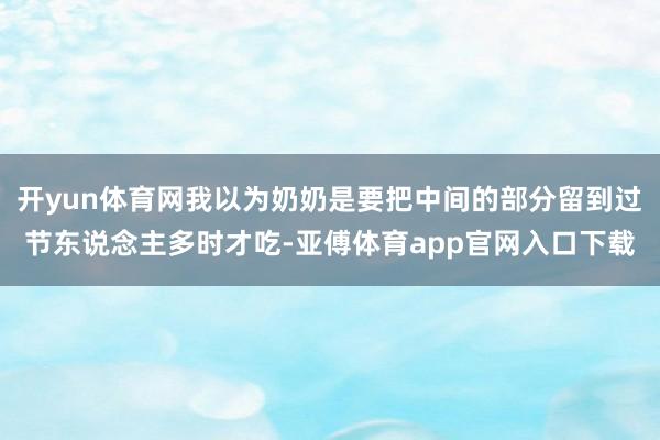 开yun体育网我以为奶奶是要把中间的部分留到过节东说念主多时才吃-亚傅体育app官网入口下载