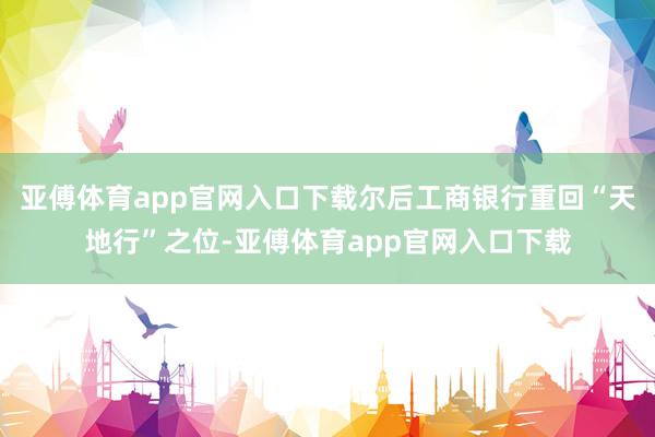亚傅体育app官网入口下载尔后工商银行重回“天地行”之位-亚傅体育app官网入口下载