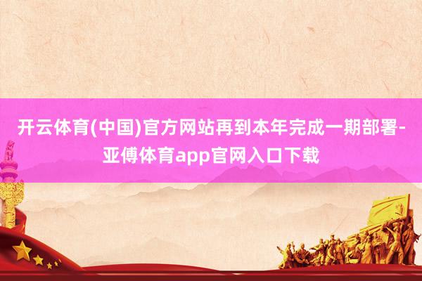 开云体育(中国)官方网站再到本年完成一期部署-亚傅体育app官网入口下载