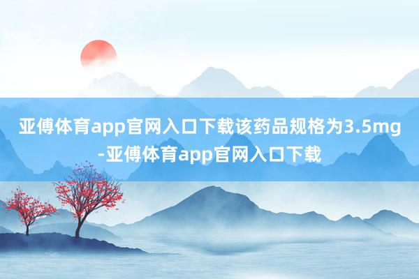 亚傅体育app官网入口下载该药品规格为3.5mg-亚傅体育app官网入口下载