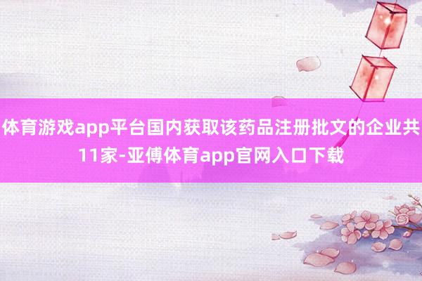 体育游戏app平台国内获取该药品注册批文的企业共11家-亚傅体育app官网入口下载