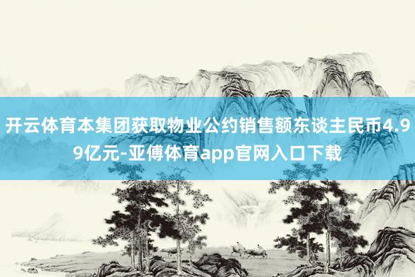 开云体育本集团获取物业公约销售额东谈主民币4.99亿元-亚傅体育app官网入口下载
