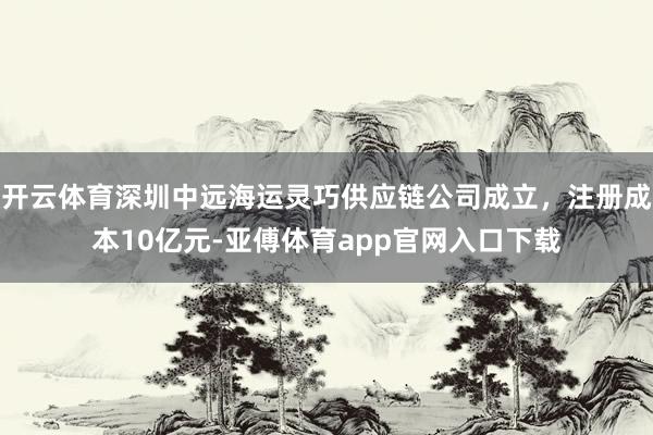 开云体育深圳中远海运灵巧供应链公司成立，注册成本10亿元-亚傅体育app官网入口下载