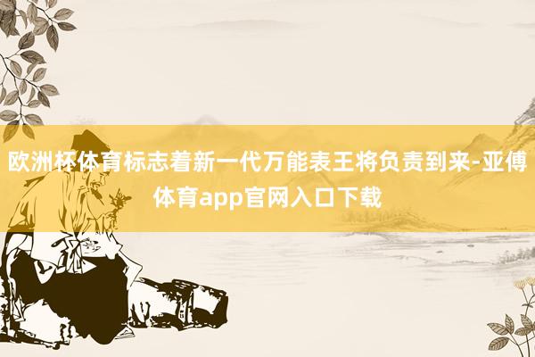 欧洲杯体育标志着新一代万能表王将负责到来-亚傅体育app官网入口下载