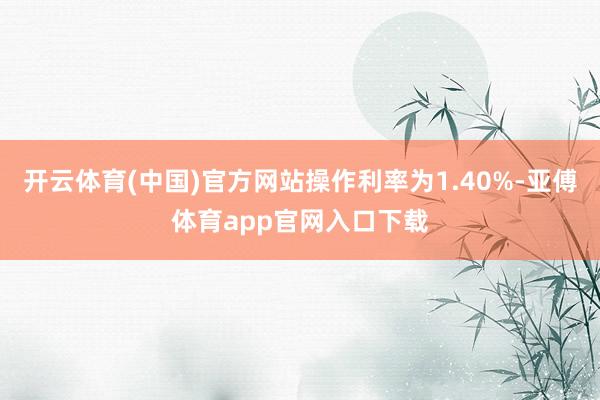 开云体育(中国)官方网站操作利率为1.40%-亚傅体育app官网入口下载