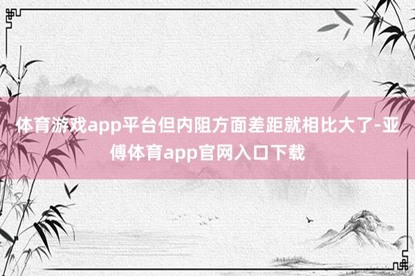 体育游戏app平台但内阻方面差距就相比大了-亚傅体育app官网入口下载