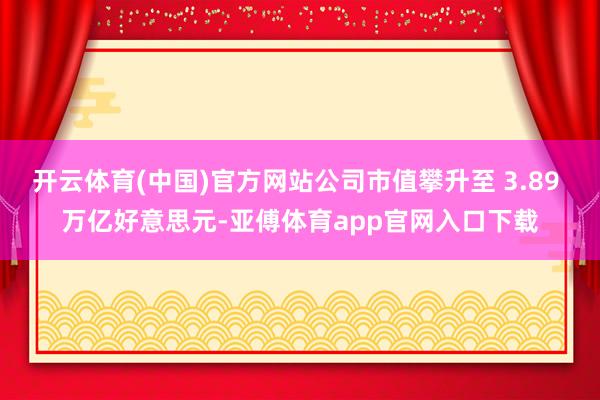 开云体育(中国)官方网站公司市值攀升至 3.89 万亿好意思元-亚傅体育app官网入口下载