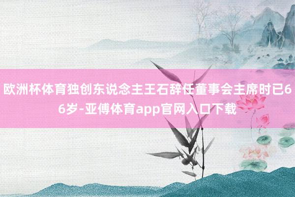 欧洲杯体育独创东说念主王石辞任董事会主席时已66岁-亚傅体育app官网入口下载