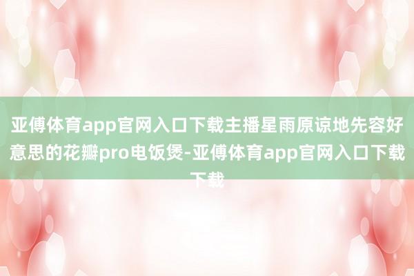 亚傅体育app官网入口下载主播星雨原谅地先容好意思的花瓣pro电饭煲-亚傅体育app官网入口下载