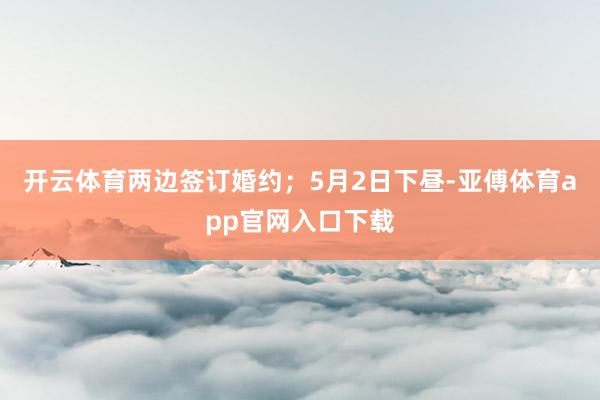 开云体育两边签订婚约；5月2日下昼-亚傅体育app官网入口下载